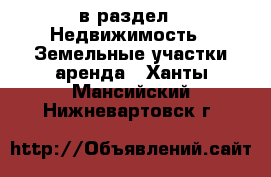  в раздел : Недвижимость » Земельные участки аренда . Ханты-Мансийский,Нижневартовск г.